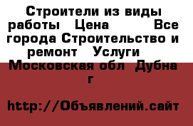 Строители из виды работы › Цена ­ 214 - Все города Строительство и ремонт » Услуги   . Московская обл.,Дубна г.